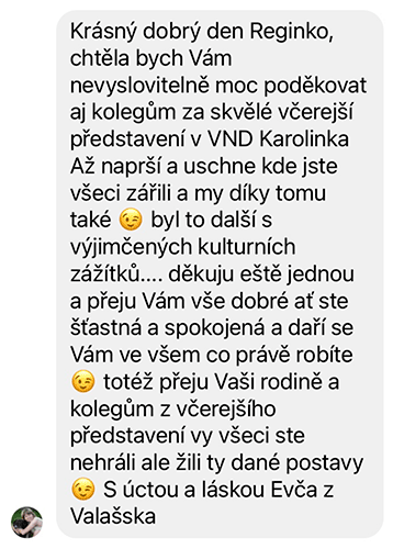 Krásný dobrý den Reginko, chtěla bych Vám nevyslovitelně moc poděkovat aj kolegům za skvělé včerejší představení v VND Karolinka Až naprší a uschne kde jste všeci zářili a my díky tomu také ;-) byl to další s výjimčených kulturních zážítků.... děkuju eště jednou a přeju Vám vše dobré ať ste šťastná a spokojená a daří se Vám ve všem co právě robíte ;-) totéž přeju Vaši rodině a kolegům z včerejšího představení vy všeci ste nehráli ale žili ty dané postavy ;-) S úctou a láskou